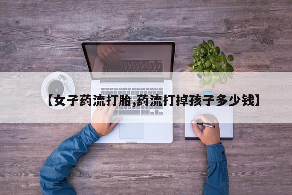 流产药网上专门卖店联系微信【女子药流打胎,药流打掉孩子多少钱】