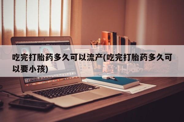 流产药网上专门卖店联系微信吃完打胎药多久可以流产(吃完打胎药多久可以要小孩)