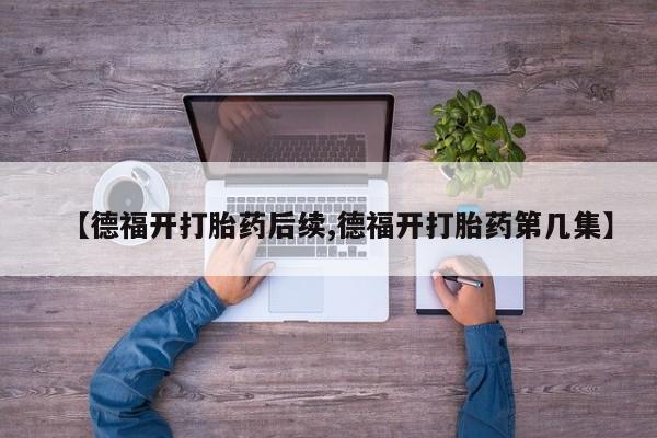 流产药网上专门卖店联系微信【德福开打胎药后续,德福开打胎药第几集】