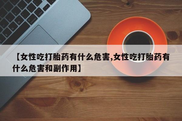 流产药网上专门卖店联系微信【女性吃打胎药有什么危害,女性吃打胎药有什么危害和副作用】