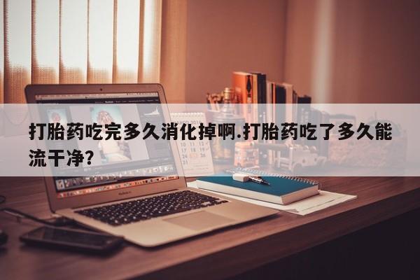 流产药网上专门卖店联系微信打胎药吃完多久消化掉啊.打胎药吃了多久能流干净？