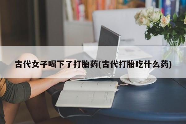 流产药网上专门卖店联系微信古代女子喝下了打胎药(古代打胎吃什么药)