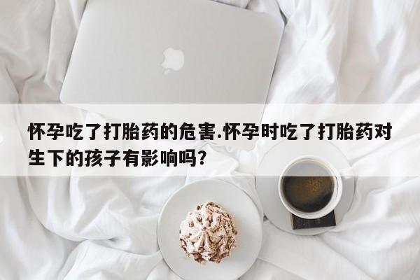 流产药网上专门卖店联系微信怀孕吃了打胎药的危害.怀孕时吃了打胎药对生下的孩子有影响吗？