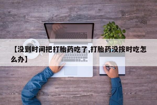 流产药网上专门卖店联系微信【没到时间把打胎药吃了,打胎药没按时吃怎么办】