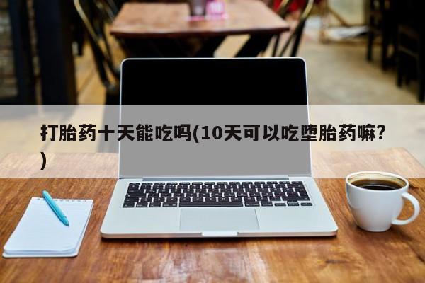 流产药网上专门卖店联系微信打胎药十天能吃吗(10天可以吃堕胎药嘛?)