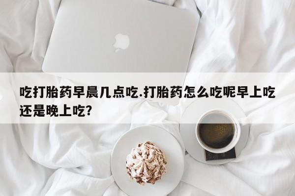 流产药网上专门卖店联系微信吃打胎药早晨几点吃.打胎药怎么吃呢早上吃还是晚上吃？