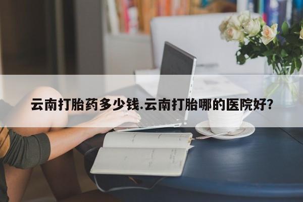 流产药网上专门卖店联系微信云南打胎药多少钱.云南打胎哪的医院好？