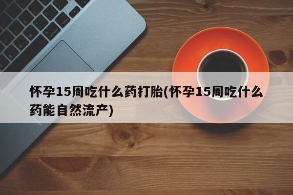 流产药网上专门卖店联系微信怀孕15周吃什么药打胎(怀孕15周吃什么药能自然流产)