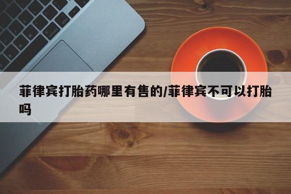 流产药网上专门卖店联系微信菲律宾打胎药哪里有售的/菲律宾不可以打胎吗
