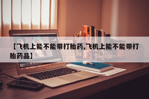 流产药网上专门卖店联系微信【飞机上能不能带打胎药,飞机上能不能带打胎药品】