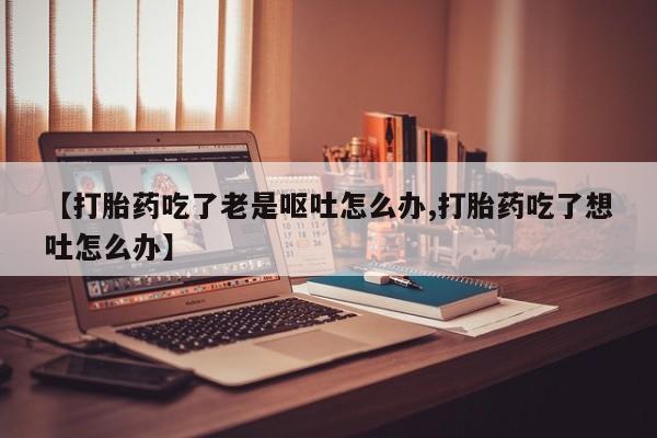 流产药网上专门卖店联系微信【打胎药吃了老是呕吐怎么办,打胎药吃了想吐怎么办】
