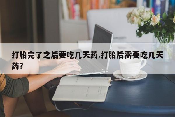 流产药网上专门卖店联系微信打胎完了之后要吃几天药.打胎后需要吃几天药？