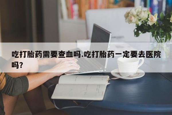 流产药网上专门卖店联系微信吃打胎药需要查血吗.吃打胎药一定要去医院吗？