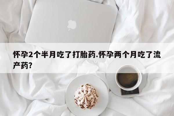 流产药网上专门卖店联系微信怀孕2个半月吃了打胎药.怀孕两个月吃了流产药？