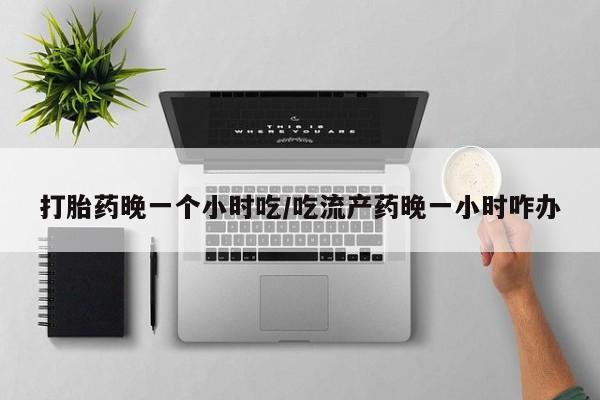 流产药网上专门卖店联系微信打胎药晚一个小时吃/吃流产药晚一小时咋办