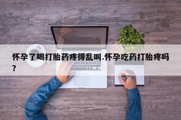 流产药网上专门卖店联系微信怀孕了喝打胎药疼得乱叫.怀孕吃药打胎疼吗？