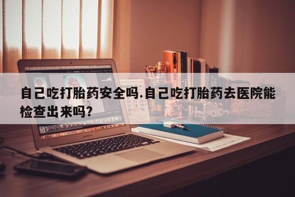 流产药网上专门卖店联系微信自己吃打胎药安全吗.自己吃打胎药去医院能检查出来吗？