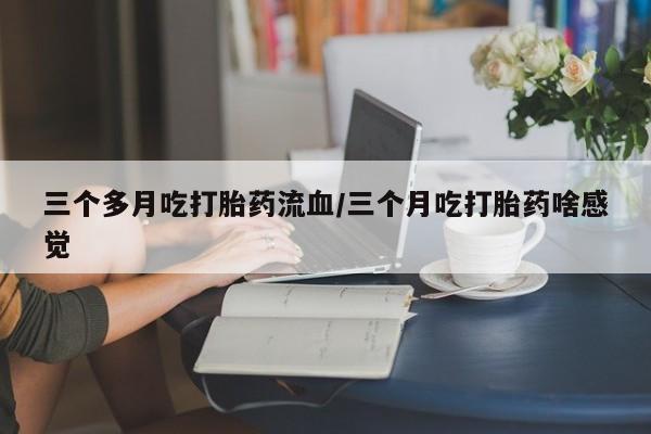 流产药网上专门卖店联系微信三个多月吃打胎药流血/三个月吃打胎药啥感觉
