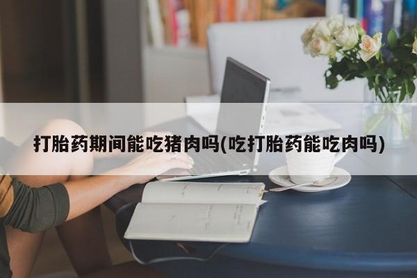 流产药网上专门卖店联系微信打胎药期间能吃猪肉吗(吃打胎药能吃肉吗)