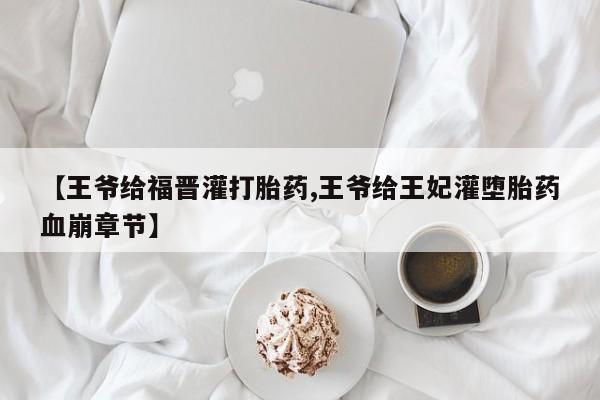 流产药网上专门卖店联系微信【王爷给福晋灌打胎药,王爷给王妃灌堕胎药血崩章节】