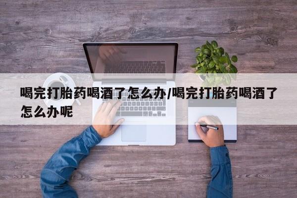 流产药网上专门卖店联系微信喝完打胎药喝酒了怎么办/喝完打胎药喝酒了怎么办呢