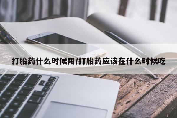 流产药网上专门卖店联系微信打胎药什么时候用/打胎药应该在什么时候吃