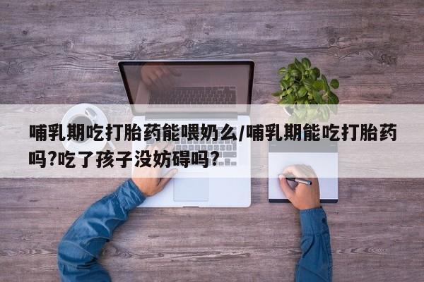 流产药网上专门卖店联系微信哺乳期吃打胎药能喂奶么/哺乳期能吃打胎药吗?吃了孩子没妨碍吗?