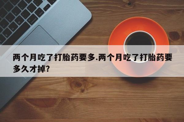 流产药网上专门卖店联系微信两个月吃了打胎药要多.两个月吃了打胎药要多久才掉？