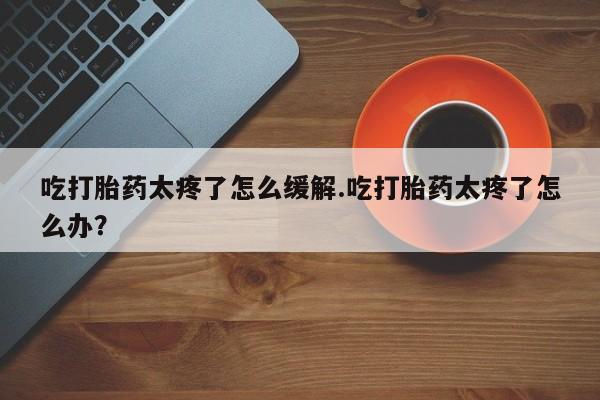 流产药网上专门卖店联系微信吃打胎药太疼了怎么缓解.吃打胎药太疼了怎么办？