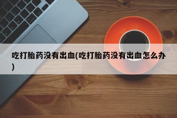 流产药网上专门卖店联系微信吃打胎药没有出血(吃打胎药没有出血怎么办)