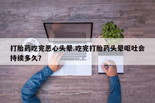流产药网上专门卖店联系微信打胎药吃完恶心头晕.吃完打胎药头晕呕吐会持续多久？
