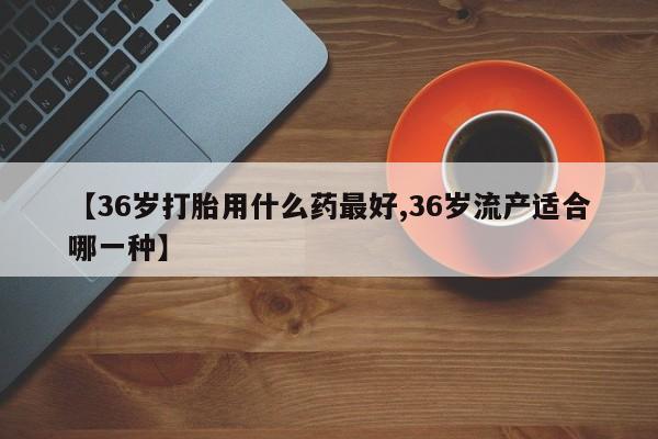 流产药网上专门卖店联系微信【36岁打胎用什么药最好,36岁流产适合哪一种】