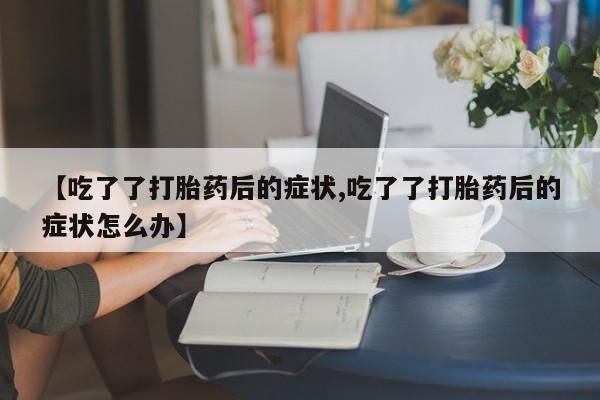 流产药网上专门卖店联系微信【吃了了打胎药后的症状,吃了了打胎药后的症状怎么办】