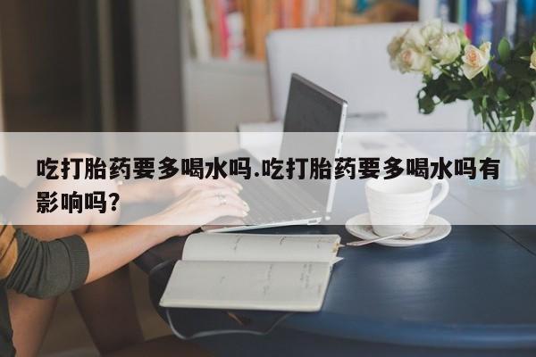 流产药网上专门卖店联系微信吃打胎药要多喝水吗.吃打胎药要多喝水吗有影响吗？